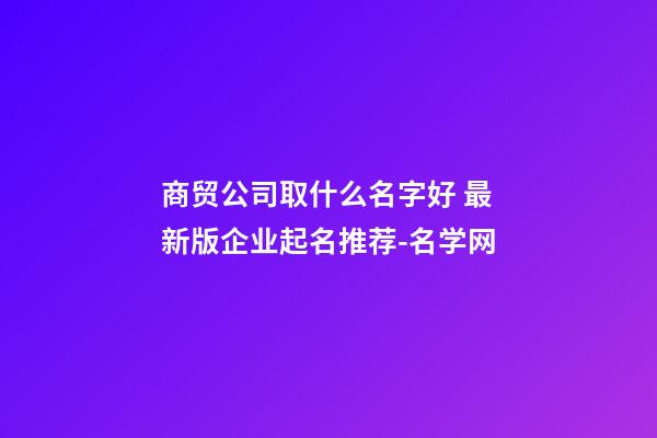 商贸公司取什么名字好 最新版企业起名推荐-名学网-第1张-公司起名-玄机派